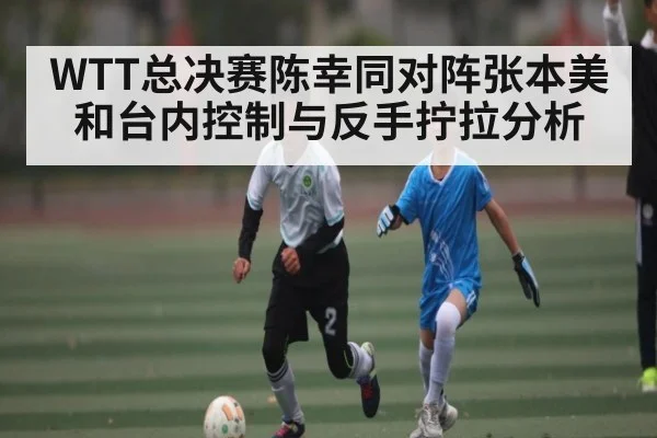 WTT总决赛陈幸同对阵张本美和台内控制与反手拧拉分析